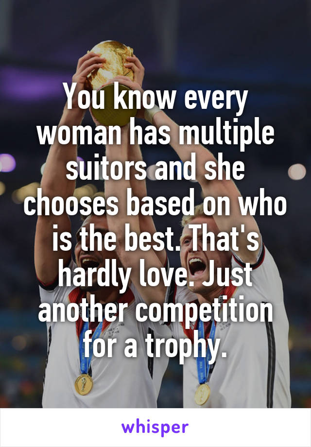 You know every woman has multiple suitors and she chooses based on who is the best. That's hardly love. Just another competition for a trophy.