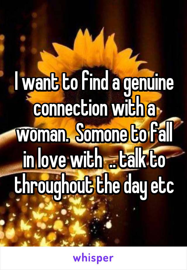 I want to find a genuine connection with a woman.  Somone to fall in love with  .. talk to throughout the day etc