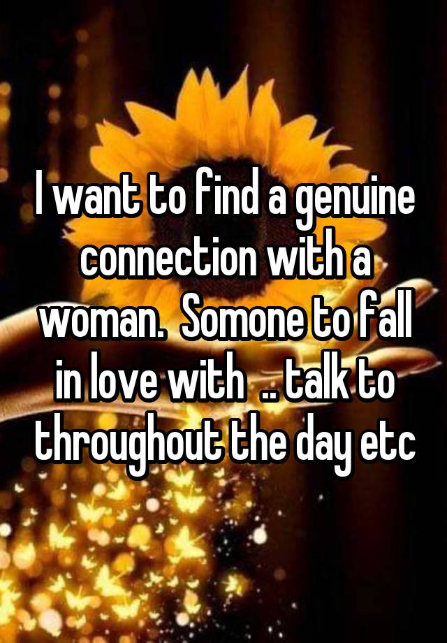 I want to find a genuine connection with a woman.  Somone to fall in love with  .. talk to throughout the day etc