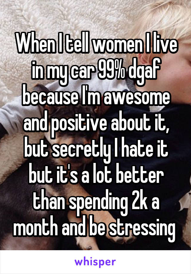 When I tell women I live in my car 99% dgaf because I'm awesome and positive about it, but secretly I hate it but it's a lot better than spending 2k a month and be stressing 