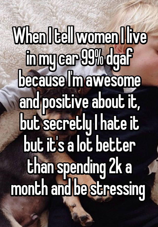 When I tell women I live in my car 99% dgaf because I'm awesome and positive about it, but secretly I hate it but it's a lot better than spending 2k a month and be stressing 