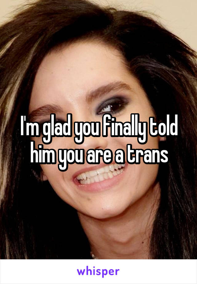 I'm glad you finally told him you are a trans