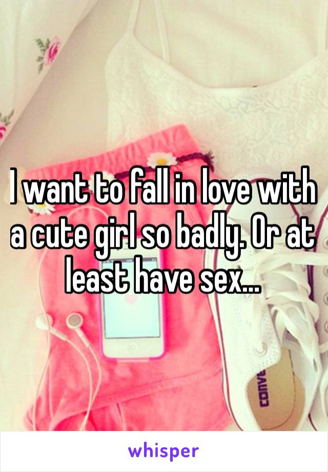 I want to fall in love with a cute girl so badly. Or at least have sex… 