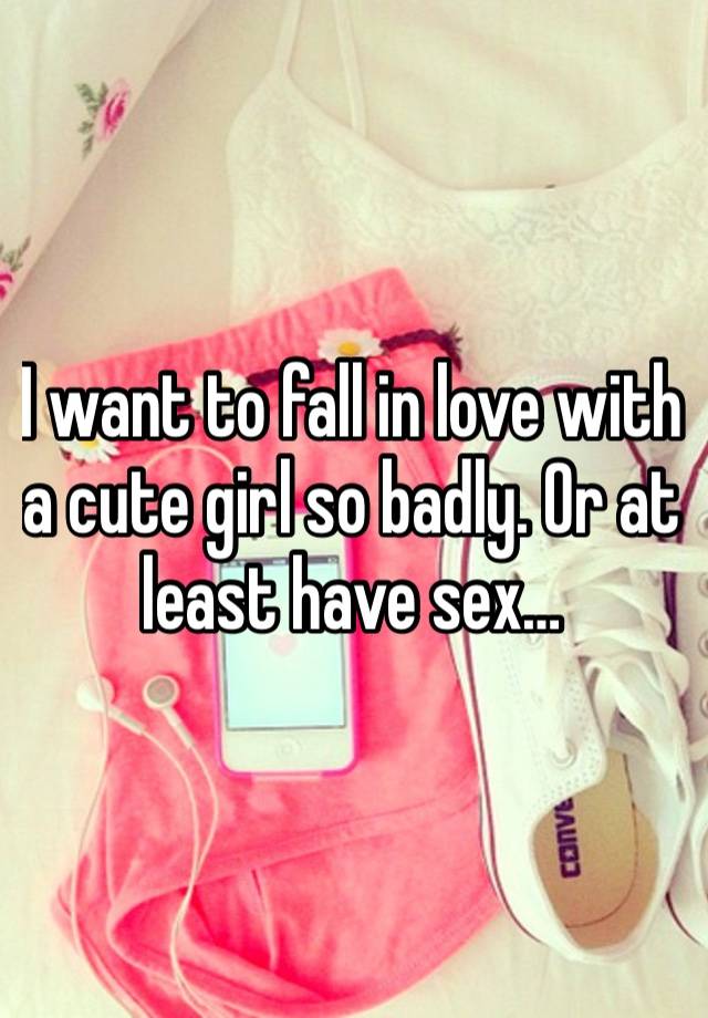 I want to fall in love with a cute girl so badly. Or at least have sex… 