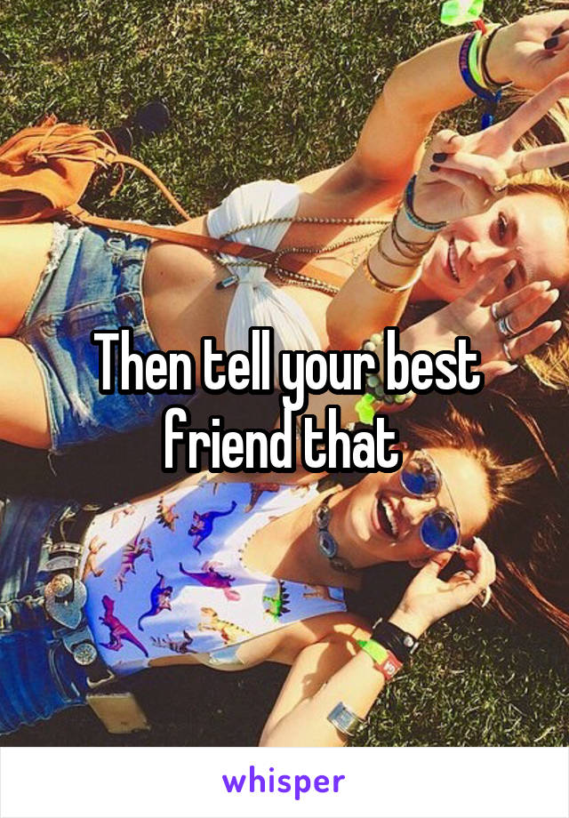 Then tell your best friend that 