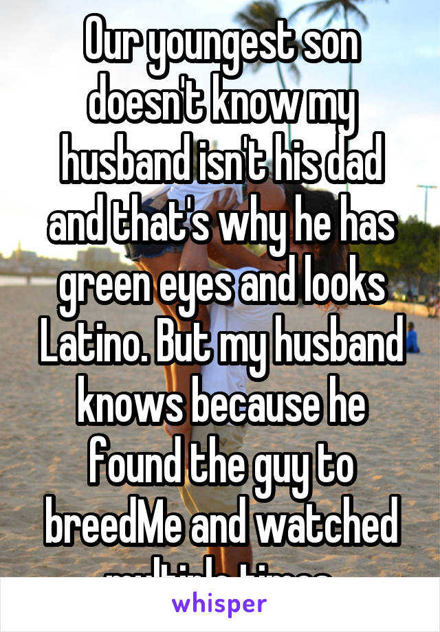 Our youngest son doesn't know my husband isn't his dad and that's why he has green eyes and looks Latino. But my husband knows because he found the guy to breedMe and watched multiple times.