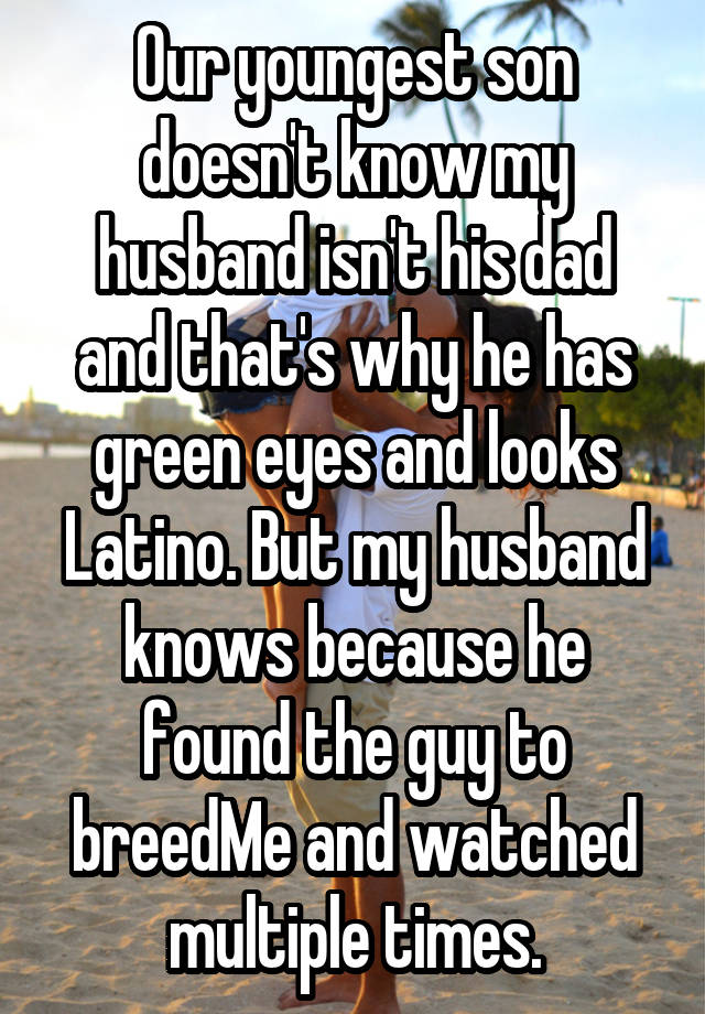 Our youngest son doesn't know my husband isn't his dad and that's why he has green eyes and looks Latino. But my husband knows because he found the guy to breedMe and watched multiple times.