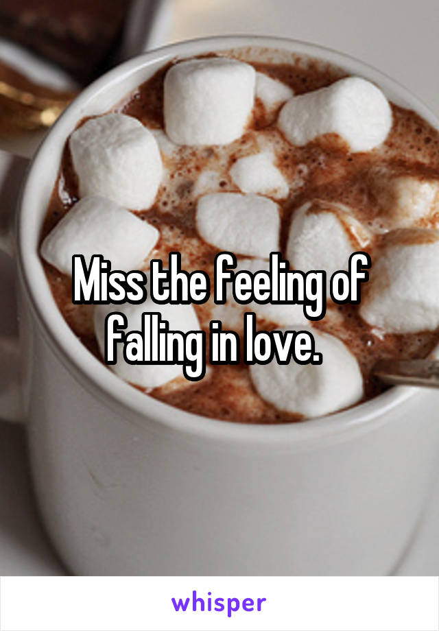 Miss the feeling of falling in love.  