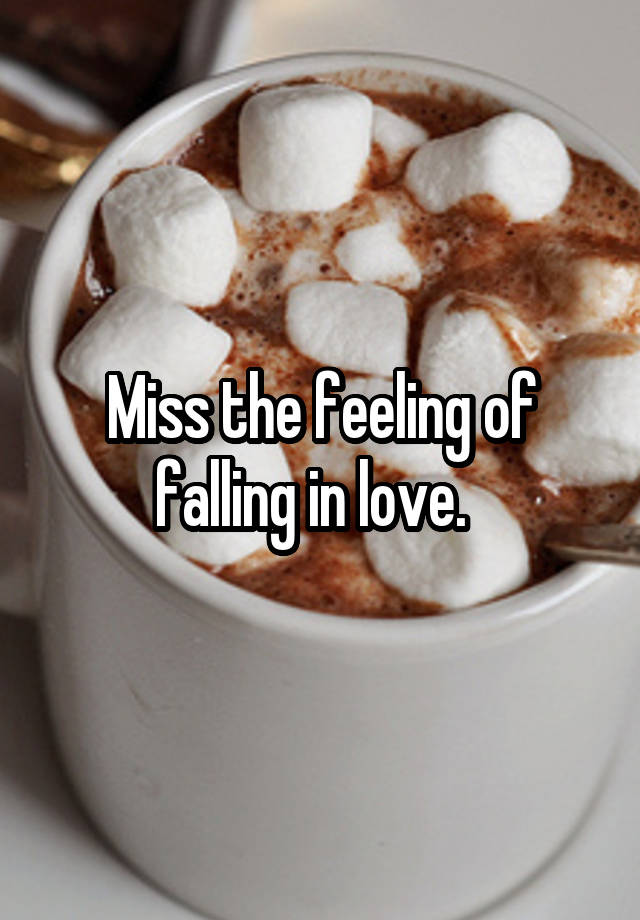 Miss the feeling of falling in love.  