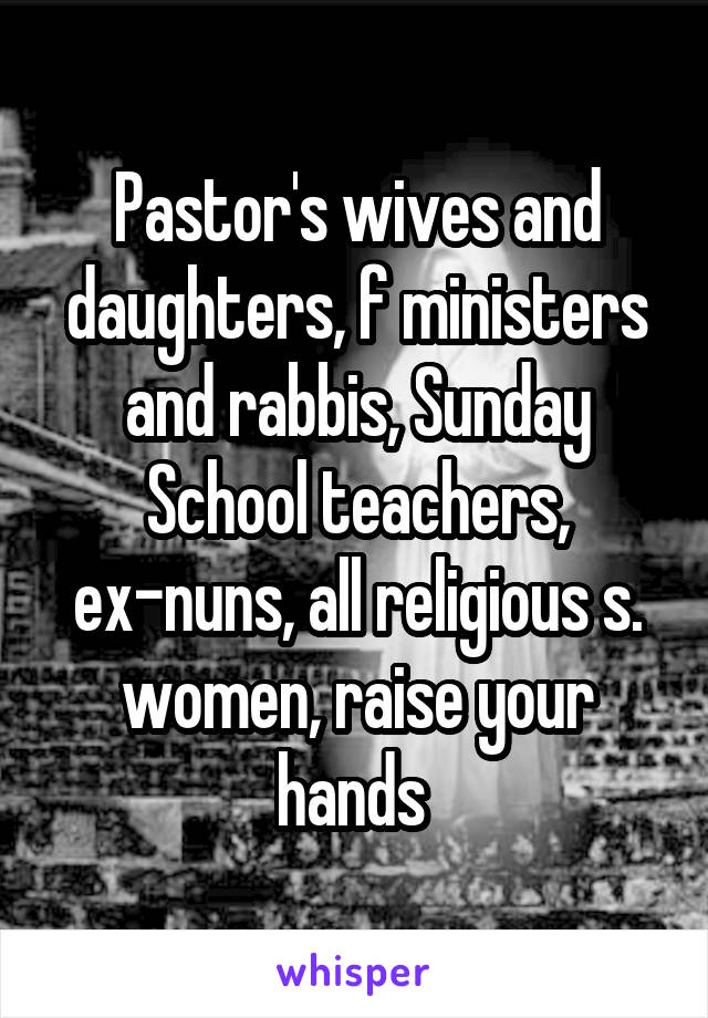 Pastor's wives and daughters, f ministers and rabbis, Sunday School teachers, ex-nuns, all religious s. women, raise your hands 