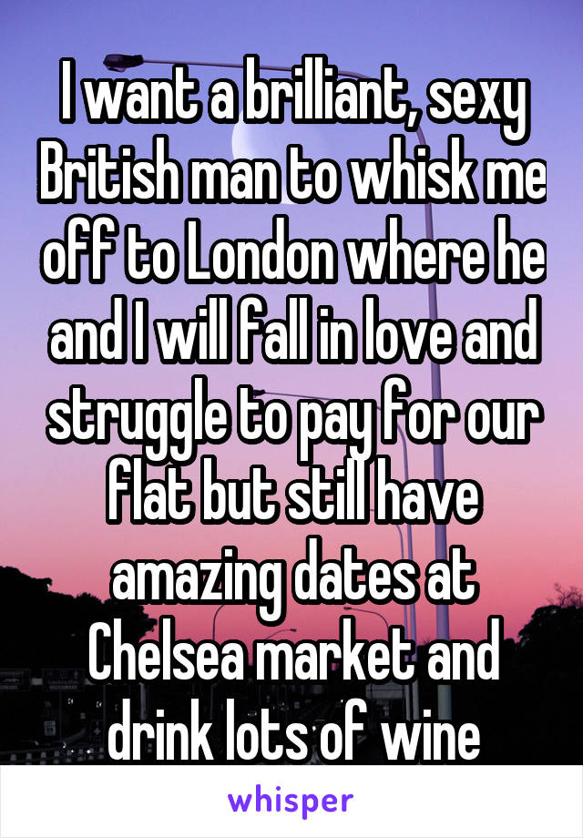 I want a brilliant, sexy British man to whisk me off to London where he and I will fall in love and struggle to pay for our flat but still have amazing dates at Chelsea market and drink lots of wine