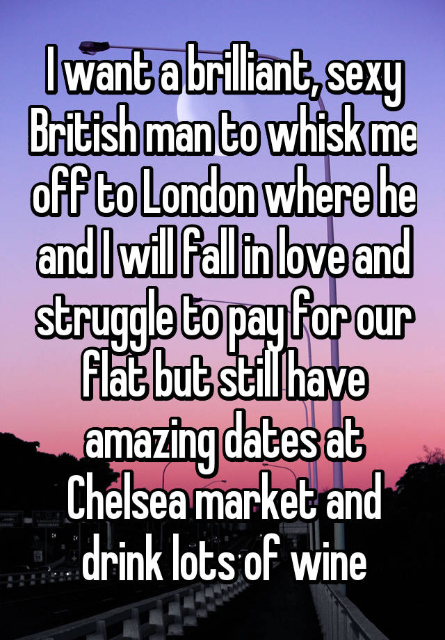 I want a brilliant, sexy British man to whisk me off to London where he and I will fall in love and struggle to pay for our flat but still have amazing dates at Chelsea market and drink lots of wine