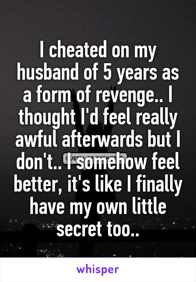 I cheated on my husband of 5 years as a form of revenge.. I thought I'd feel really awful afterwards but I don't.. I somehow feel better, it's like I finally have my own little secret too..