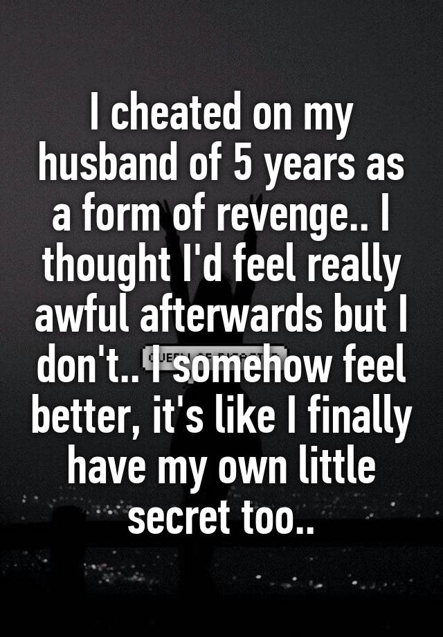 I cheated on my husband of 5 years as a form of revenge.. I thought I'd feel really awful afterwards but I don't.. I somehow feel better, it's like I finally have my own little secret too..