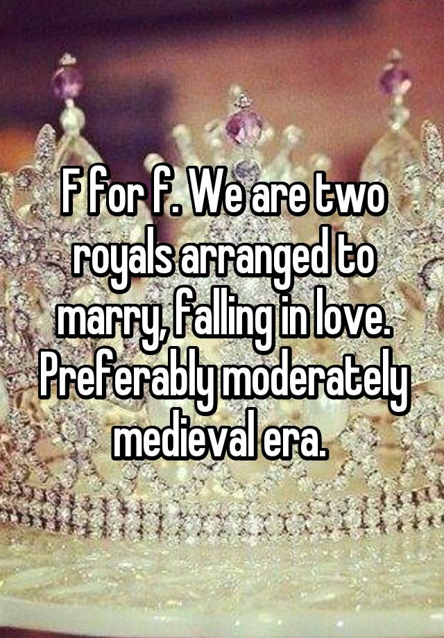 F for f. We are two royals arranged to marry, falling in love. Preferably moderately medieval era. 