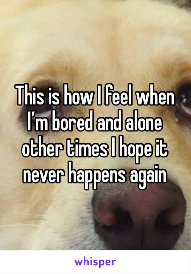 This is how I feel when I’m bored and alone other times I hope it never happens again 