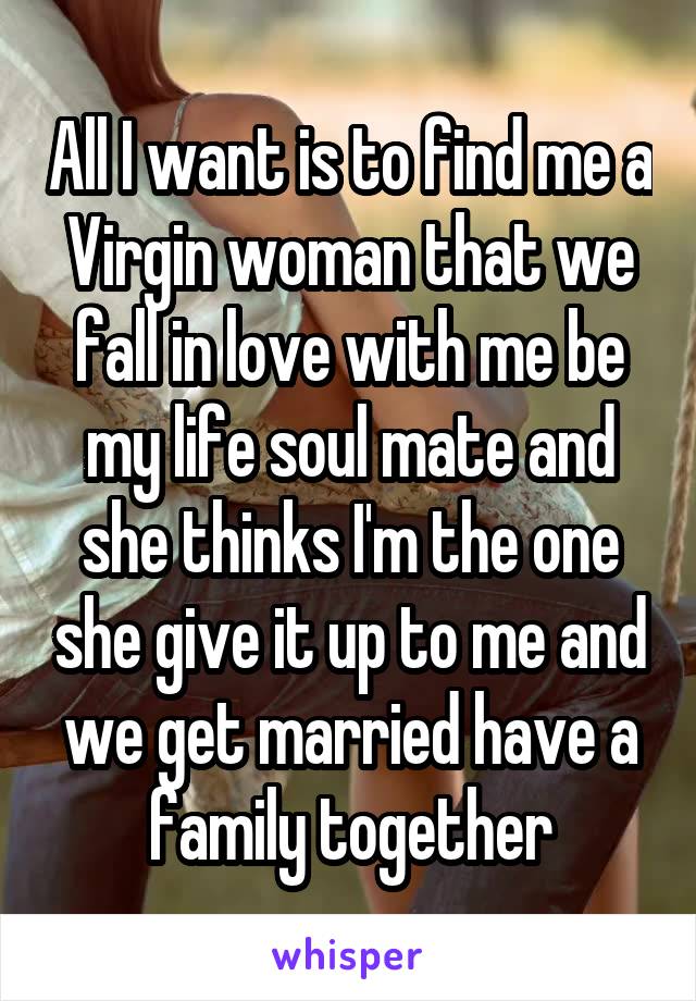 All I want is to find me a Virgin woman that we fall in love with me be my life soul mate and she thinks I'm the one she give it up to me and we get married have a family together