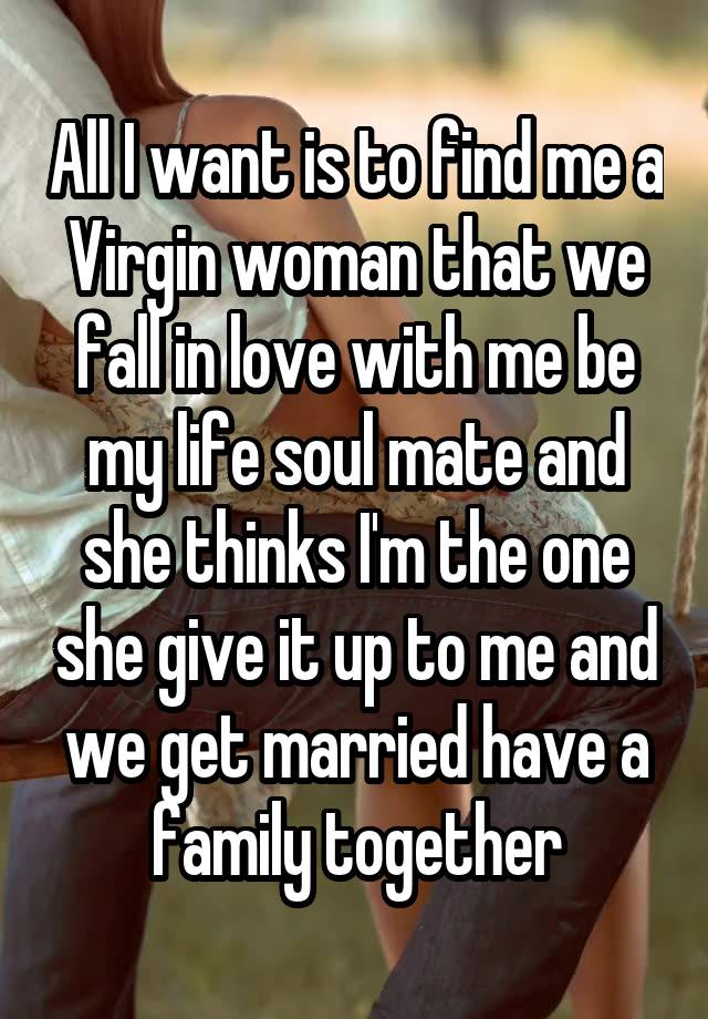 All I want is to find me a Virgin woman that we fall in love with me be my life soul mate and she thinks I'm the one she give it up to me and we get married have a family together