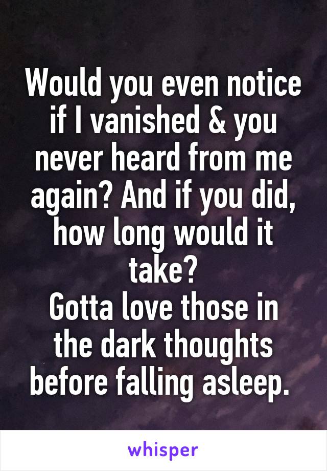 Would you even notice if I vanished & you never heard from me again? And if you did, how long would it take?
Gotta love those in the dark thoughts before falling asleep. 