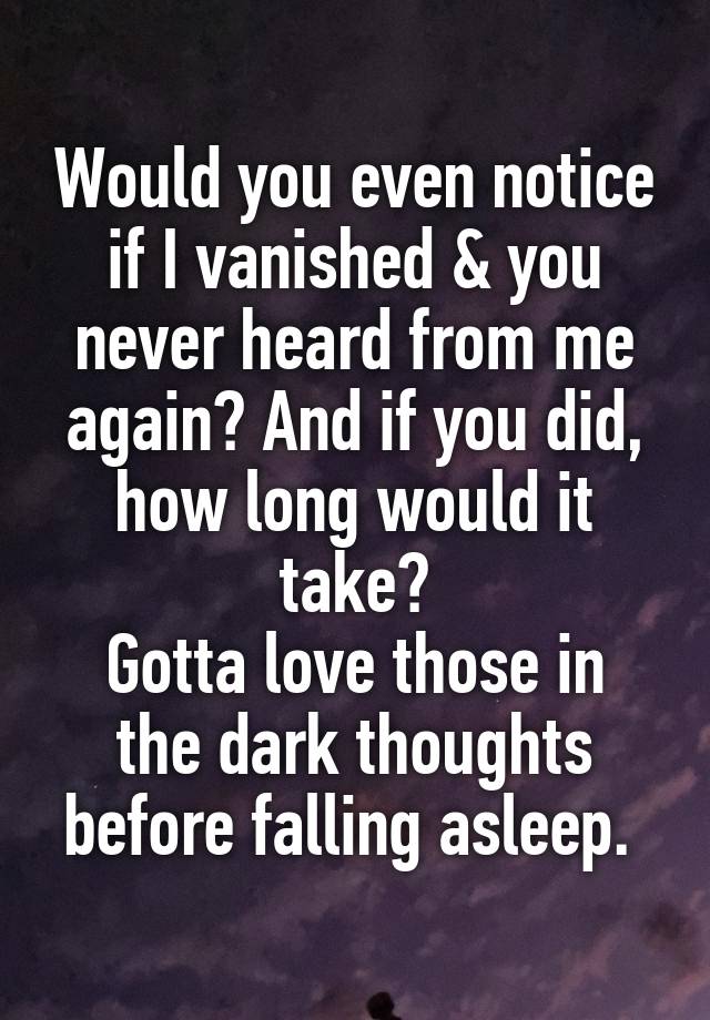 Would you even notice if I vanished & you never heard from me again? And if you did, how long would it take?
Gotta love those in the dark thoughts before falling asleep. 