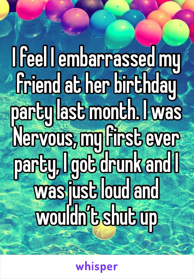 I feel I embarrassed my friend at her birthday party last month. I was
Nervous, my first ever party, I got drunk and I was just loud and wouldn’t shut up