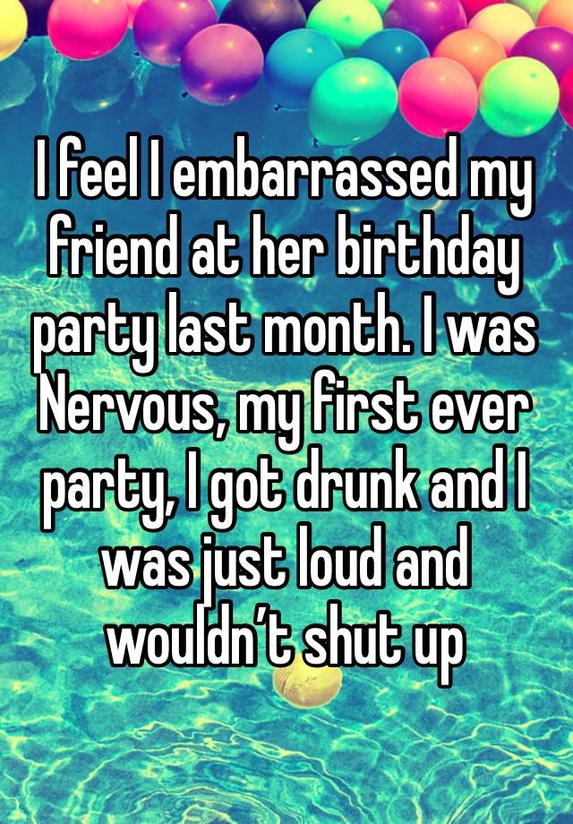 I feel I embarrassed my friend at her birthday party last month. I was
Nervous, my first ever party, I got drunk and I was just loud and wouldn’t shut up