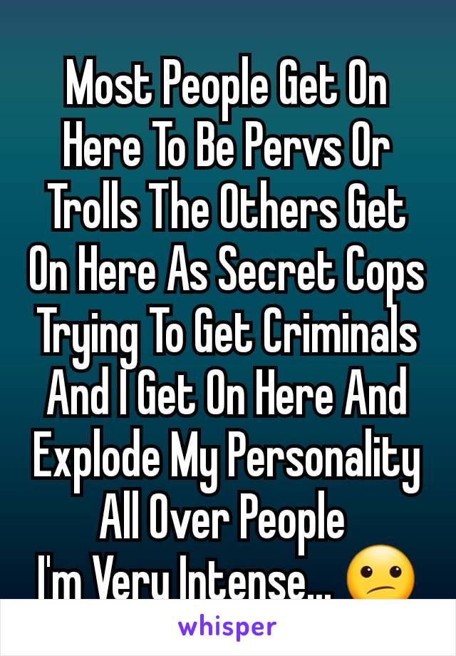 Most People Get On Here To Be Pervs Or Trolls The Others Get On Here As Secret Cops Trying To Get Criminals And I Get On Here And Explode My Personality All Over People 
I'm Very Intense... 😕