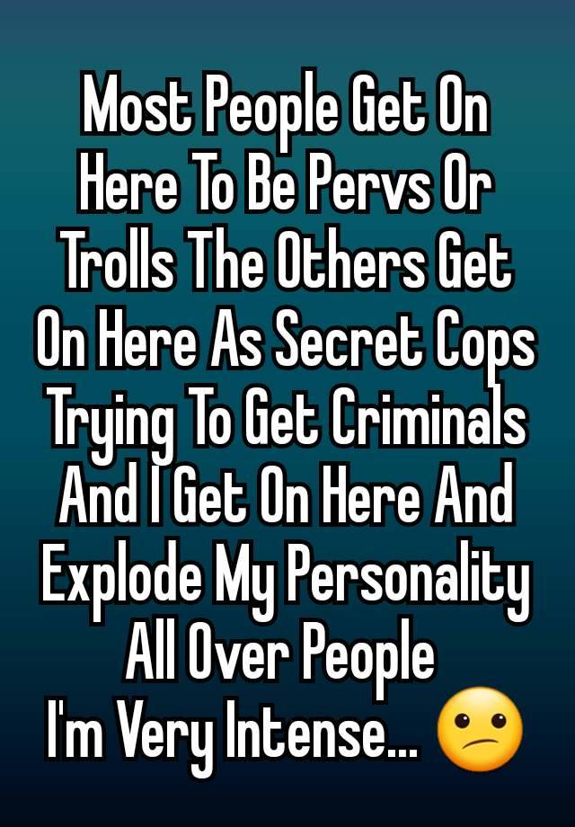 Most People Get On Here To Be Pervs Or Trolls The Others Get On Here As Secret Cops Trying To Get Criminals And I Get On Here And Explode My Personality All Over People 
I'm Very Intense... 😕