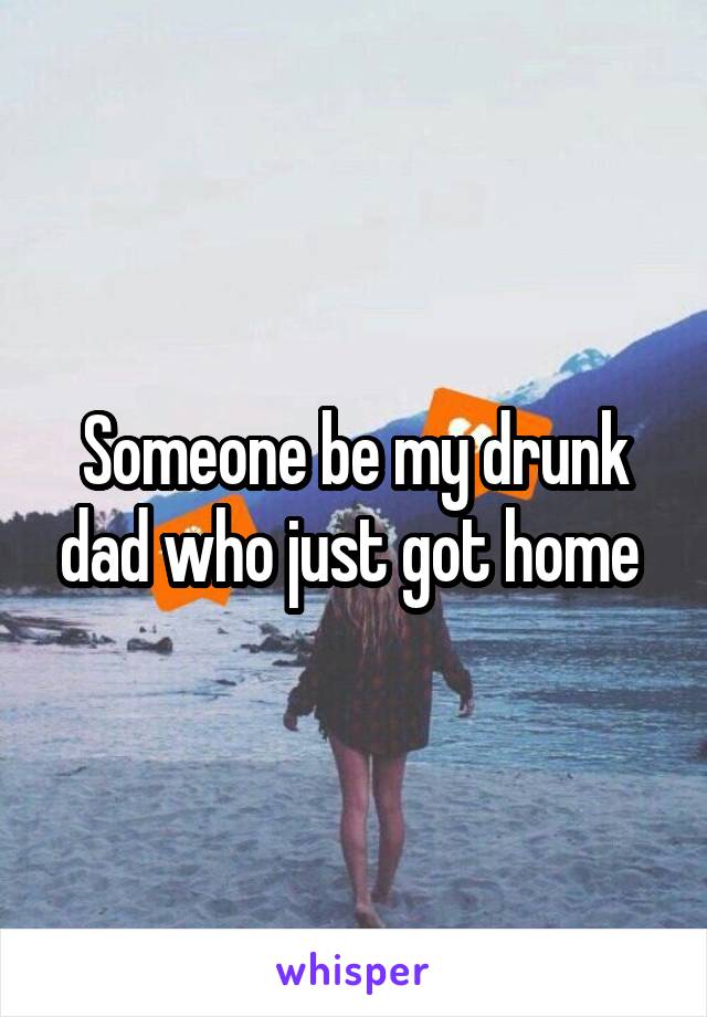 Someone be my drunk dad who just got home 