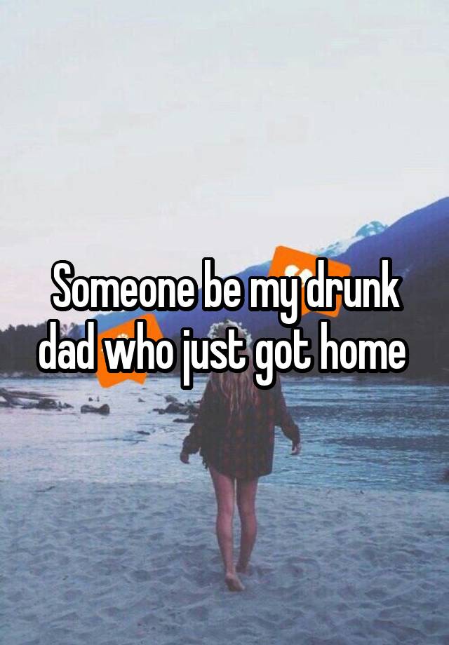 Someone be my drunk dad who just got home 