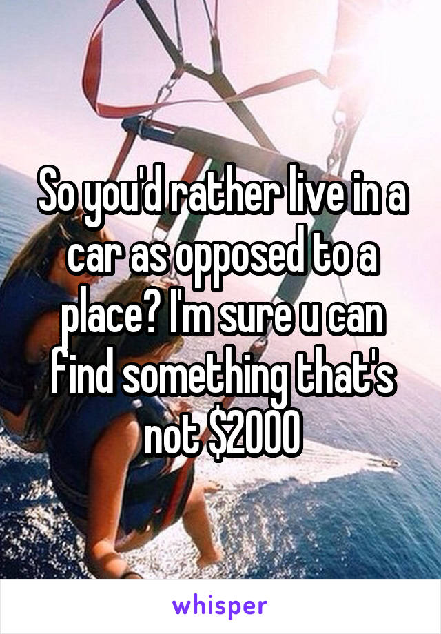 So you'd rather live in a car as opposed to a place? I'm sure u can find something that's not $2000