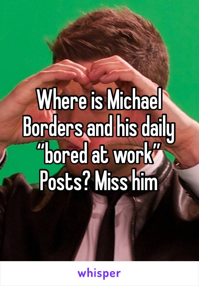 Where is Michael Borders and his daily “bored at work”
Posts? Miss him