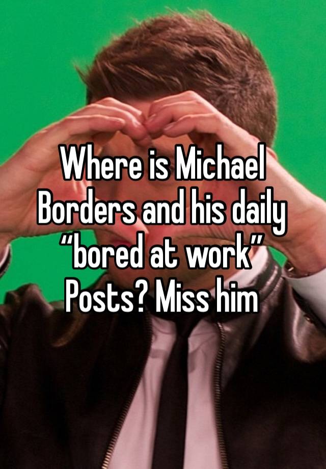 Where is Michael Borders and his daily “bored at work”
Posts? Miss him