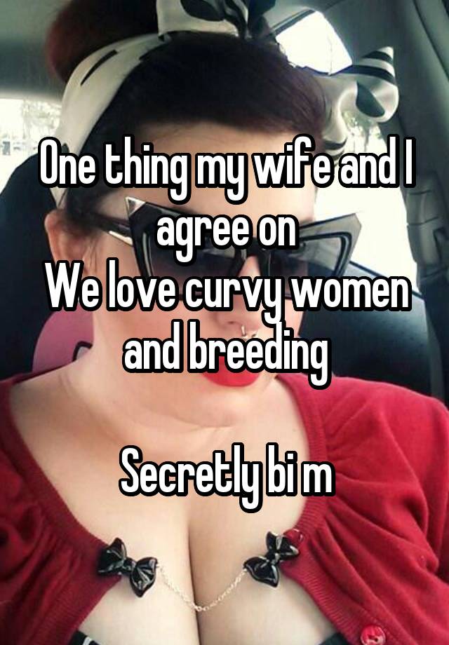 One thing my wife and I agree on
We love curvy women and breeding

Secretly bi m