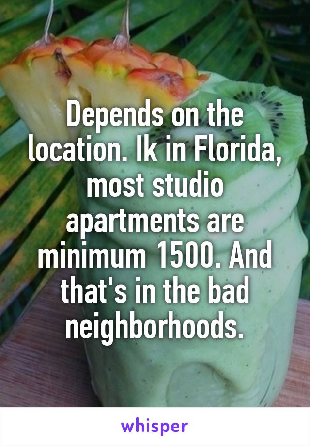 Depends on the location. Ik in Florida, most studio apartments are minimum 1500. And that's in the bad neighborhoods.