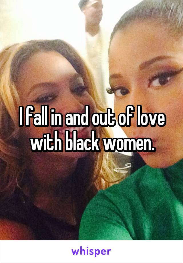 I fall in and out of love with black women.