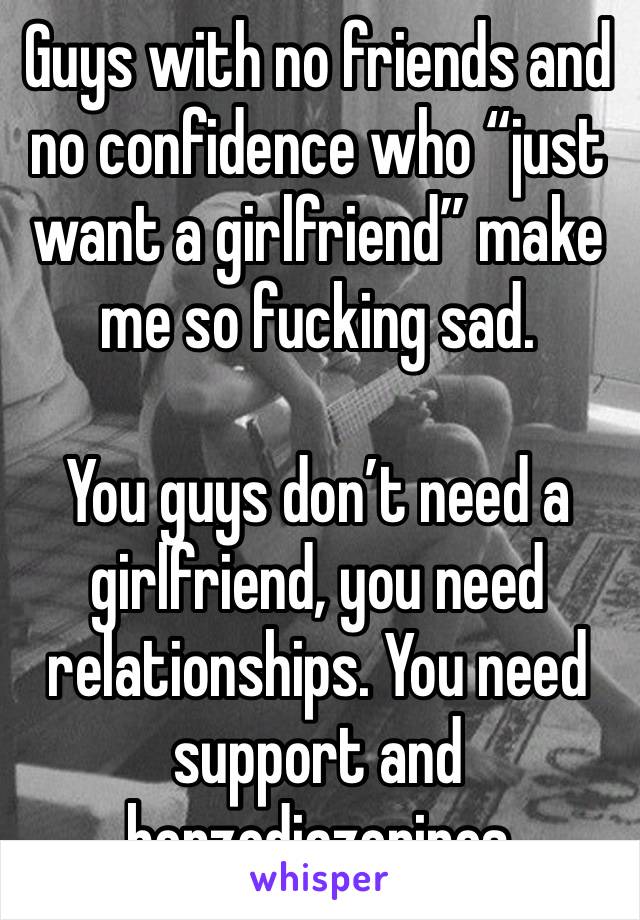 Guys with no friends and no confidence who “just want a girlfriend” make me so fucking sad.

You guys don’t need a girlfriend, you need relationships. You need support and benzodiazepines