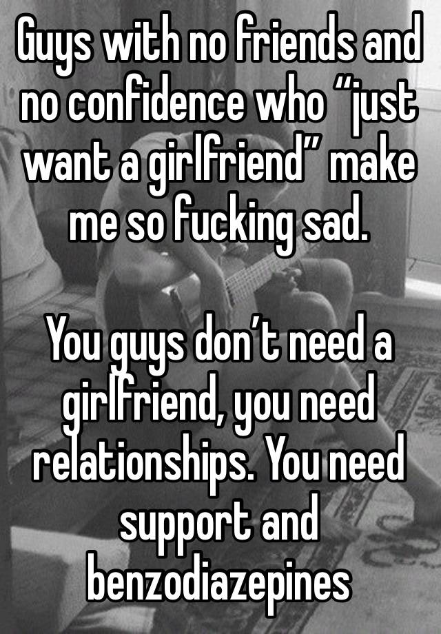 Guys with no friends and no confidence who “just want a girlfriend” make me so fucking sad.

You guys don’t need a girlfriend, you need relationships. You need support and benzodiazepines