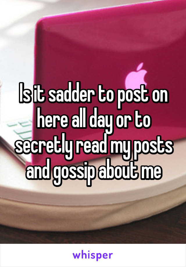 Is it sadder to post on here all day or to secretly read my posts and gossip about me