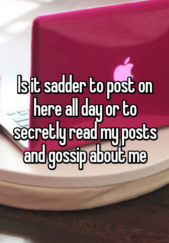 Is it sadder to post on here all day or to secretly read my posts and gossip about me