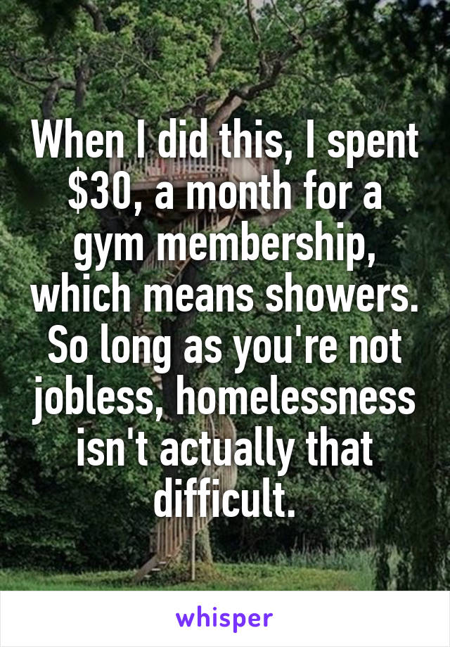 When I did this, I spent $30, a month for a gym membership, which means showers. So long as you're not jobless, homelessness isn't actually that difficult.