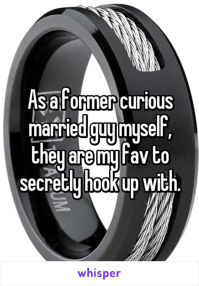 As a former curious married guy myself, they are my fav to secretly hook up with.