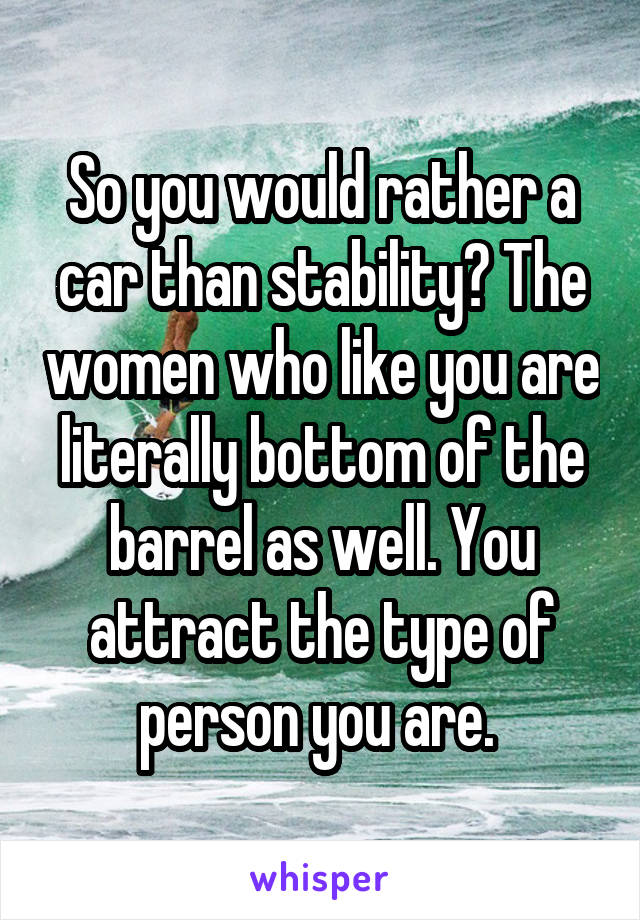 So you would rather a car than stability? The women who like you are literally bottom of the barrel as well. You attract the type of person you are. 