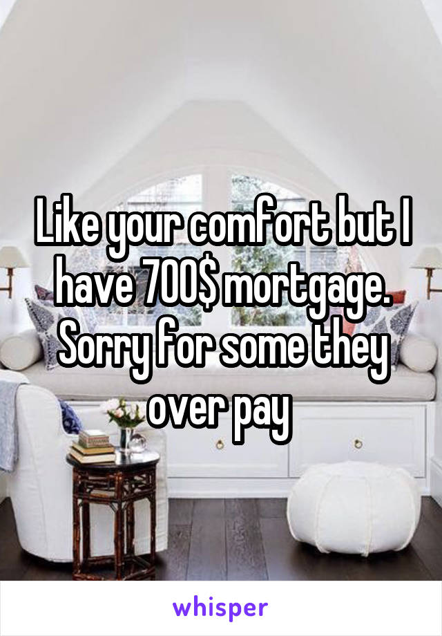 Like your comfort but I have 700$ mortgage. Sorry for some they over pay 