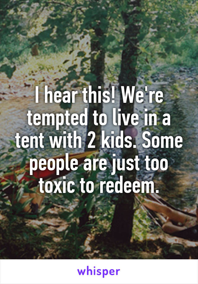 I hear this! We're tempted to live in a tent with 2 kids. Some people are just too toxic to redeem.