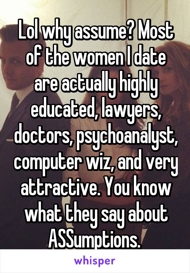 Lol why assume? Most of the women I date are actually highly educated, lawyers, doctors, psychoanalyst, computer wiz, and very attractive. You know what they say about ASSumptions. 