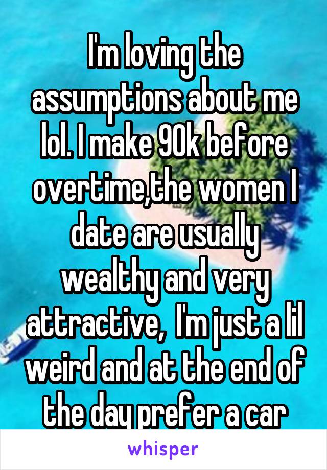 I'm loving the assumptions about me lol. I make 90k before overtime,the women I date are usually wealthy and very attractive,  I'm just a lil weird and at the end of the day prefer a car