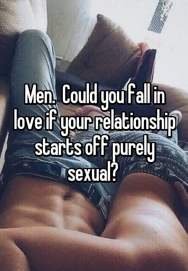 Men.  Could you fall in love if your relationship starts off purely sexual? 