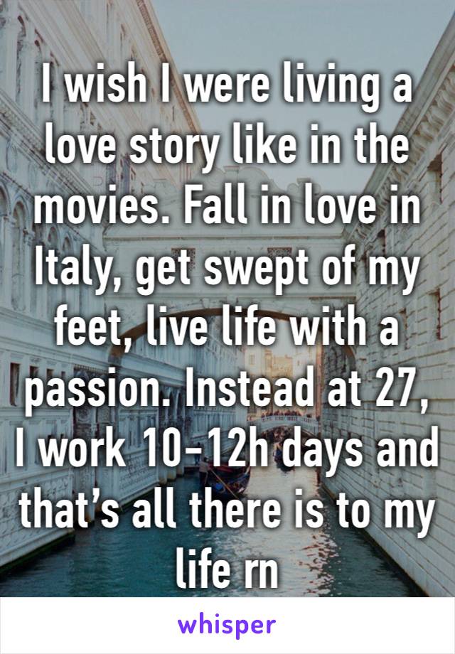 I wish I were living a love story like in the movies. Fall in love in Italy, get swept of my feet, live life with a passion. Instead at 27, I work 10-12h days and that’s all there is to my life rn