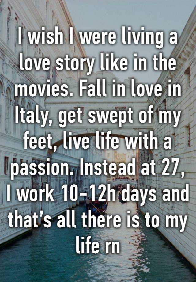 I wish I were living a love story like in the movies. Fall in love in Italy, get swept of my feet, live life with a passion. Instead at 27, I work 10-12h days and that’s all there is to my life rn